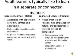 Adult learners typically like to learn in a separate or connected manner. Separate Learners (Males) Associated with separation, certainty, control, and abstraction. Males tend to control the online environment Responses tend to be more brief, certain, not tempered with polite words.  Connected Learners (Females) Places emphasis on relationships, empathetic in nature, and cooperation is stressed instead of competition Responses tend to be tempered with polite words,  acknowledged the original sender. Cooperation used as a learning tool. 