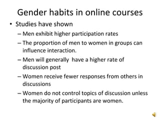 Gender habits in online courses Studies have shown Men exhibit higher participation rates The proportion of men to women in groups can influence interaction. Men will generally  have a higher rate of discussion post Women receive fewer responses from others in discussions Women do not control topics of discussion unless the majority of participants are women. 