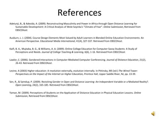 References Adetunji, B., & Adesida, A. (2009). Reconstructing Masculinity and Power in Africa through Open Distance Learning for Sustainable Development: A Critical Analysis of Wole Soyinka's "Climate of Fear".  Online Submission , Retrieved from EBSCO host . Ausburn, L. J. (2004). Course Design Elements Most Valued by Adult Learners in Blended Online Education Environments: An American Perspective.  Educational Media International , 41(4), 327-337. Retrieved from EBSCO host . Kaifi, B. A., Mujtaba, B. G., & Williams, A. A. (2009). Online College Education for Computer-Savvy Students: A Study of Perceptions and Needs.  Journal of College Teaching & Learning , 6(6), 1-16. Retrieved from EBSCO host . Lawlor, C. (2006). Gendered Interactions in Computer-Mediated Computer Conferencing.  Journal of Distance Education , 21(2), 26-43. Retrieved from EBSCO host . Levine, A (2003) Higher education: A revolution externally, evolution internally. In Pittinsky, MS (ed.)  The Wired Tower: Perspectives on the Impact of the Internet on Higher Education,  Prentice Hall, Upper Saddle River,   NJ, pp. 13-39. Sen, R., & Samdup, P. (2009). Revisiting Gender in Open and Distance Learning--An Independent Variable or a Mediated Reality?.  Open Learning , 24(2), 165-185. Retrieved from EBSCO host . Yaman, M. (2009). Perceptions of Students on the Application of Distance Education in Physical Education Lessons.  Online Submission , Retrieved from EBSCO host . 