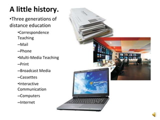 A little history. Three generations of distance education Correspondence Teaching Mail Phone Multi-Media Teaching Print Broadcast Media Cassettes Interactive Communication Computers Internet 