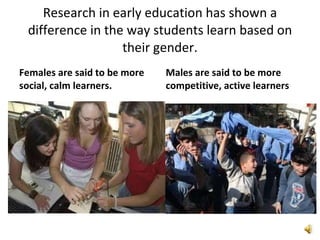 Research in early education has shown a difference in the way students learn based on their gender. Females are said to be more social, calm learners. Males are said to be more competitive, active learners 