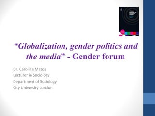 “Globalization, gender politics and
the media” - Gender forum
Dr. Carolina Matos
Lecturer in Sociology
Department of Sociology
City University London
 