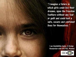 I imagine a future…
where every little girl and every grown woman
knows that being able to exercise her choice
is as natural as being able to breathe.
and Human Factors International

I imagine a future…
where every little girl and every grown woman
does not have to wonder if she can,
but does because she wants to.
And I imagine a future…
where every little girl and every grown woman
can just be. As she wants to be.
I am rasika,
technical writer at Human Factors International

 