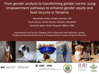 From gender analysis to transforming gender norms: using
empowerment pathways to enhance gender equity and
food security in Tanzania
Alessandra Galiè, Gender Scientist, ILRI
Paula Kantor, Senior Gender Scientist, WorldFish
Jemimah Njuki, Senior Program Officer, IDRC
International Food Security Dialogue 2014: Enhancing Food Production, Gender
Equality and Nutritional Security in a Changing World, Canada, 30 April-2 May 2014
 