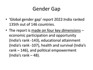 Gender Gap
• ‘Global gender gap’ report 2022:India ranked
135th out of 146 countries.
• The report is made on four key dimensions –
economic participation and opportunity
(India’s rank -143), educational attainment
(India’s rank -107), health and survival (India’s
rank – 146), and political empowerment
(India’s rank – 48).
 