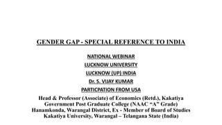 GENDER GAP - SPECIAL REFERENCE TO INDIA
NATIONAL WEBINAR
LUCKNOW UNIVERSITY
LUCKNOW (UP) INDIA
Dr. S. VIJAY KUMAR
PARTICPATION FROM USA
Head & Professor (Associate) of Economics (Retd.), Kakatiya
Government Post Graduate College (NAAC “A” Grade)
Hanamkonda, Warangal District, Ex - Member of Board of Studies
Kakatiya University, Warangal – Telangana State (India)
 