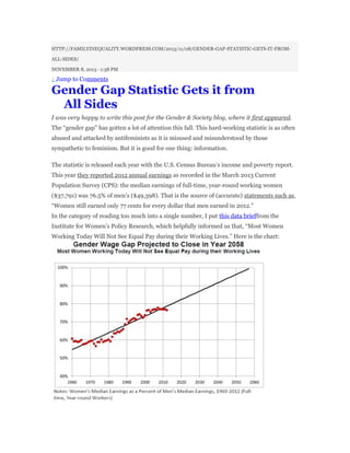 HTTP://FAMILYINEQUALITY.WORDPRESS.COM/2013/11/08/GENDER-GAP-STATISTIC-GETS-IT-FROM-
ALL-SIDES/
NOVEMBER 8, 2013 · 1:38 PM
↓ Jump to Comments
Gender Gap Statistic Gets it from
All Sides
I was very happy to write this post for the Gender & Society blog, where it first appeared.
The “gender gap” has gotten a lot of attention this fall. This hard-working statistic is as often
abused and attacked by antifeminists as it is misused and misunderstood by those
sympathetic to feminism. But it is good for one thing: information.
The statistic is released each year with the U.S. Census Bureau’s income and poverty report.
This year they reported 2012 annual earnings as recorded in the March 2013 Current
Population Survey (CPS): the median earnings of full-time, year-round working women
($37,791) was 76.5% of men’s ($49,398). That is the source of (accurate) statements such as,
“Women still earned only 77 cents for every dollar that men earned in 2012.”
In the category of reading too much into a single number, I put this data brieffrom the
Institute for Women’s Policy Research, which helpfully informed us that, “Most Women
Working Today Will Not See Equal Pay during their Working Lives.” Here is the chart:
 