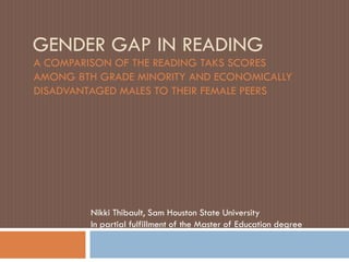GENDER GAP IN READING
A COMPARISON OF THE READING TAKS SCORES
AMONG 8TH GRADE MINORITY AND ECONOMICALLY
DISADVANTAGED MALES TO THEIR FEMALE PEERS




         Nikki Thibault, Sam Houston State University
         In partial fulfillment of the Master of Education degree
 