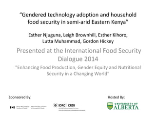 “Gendered technology adoption and household
food security in semi-arid Eastern Kenya”
Esther Njuguna, Leigh Brownhill, Esther Kihoro,
Lutta Muhammad, Gordon Hickey
Presented at the International Food Security
Dialogue 2014
“Enhancing Food Production, Gender Equity and Nutritional
Security in a Changing World”
Sponsored By: Hosted By:
 