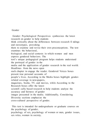 Gender
Gender: Psychological Perspectives synthesizes the latest
research on gender to help students
think critically about the differences between research fi ndings
and stereotypes, provoking
them to examine and revise their own preconceptions. The text
examines the behavioral,
biological, and social contexts in which women and men
express gendered behaviors. The
text’s unique pedagogical program helps students understand
the portrayal of gender in the
media and the application of gender research in the real world.
Headlines from the news open
each chapter to engage the reader. Gendered Voices boxes
present true personal accounts of
people’s lives. According to the Media boxes highlight gender-
related coverage in newspapers,
magazines, books, TV, and movies, while According to the
Research boxes offer the latest
scientifi cally based research to help students analyze the
accuracy and fairness of gender
images presented in the media. Additionally, Considering
Diversity sections emphasize the
cross-cultural perspective of gender.
This text is intended for undergraduate or graduate courses on
the psychology of gender,
psychology of sex, psychology of women or men, gender issues,
sex roles, women in society,
 