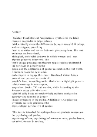 Gender
Gender: Psychological Perspectives synthesizes the latest
research on gender to help students
think critically about the differences between research fi ndings
and stereotypes, provoking
them to examine and revise their own preconceptions. The text
examines the behavioral,
biological, and social contexts in which women and men
express gendered behaviors. The
text’s unique pedagogical program helps students understand
the portrayal of gender in the
media and the application of gender research in the real world.
Headlines from the news open
each chapter to engage the reader. Gendered Voices boxes
present true personal accounts of
people’s lives. According to the Media boxes highlight gender-
related coverage in newspapers,
magazines, books, TV, and movies, while According to the
Research boxes offer the latest
scientifi cally based research to help students analyze the
accuracy and fairness of gender
images presented in the media. Additionally, Considering
Diversity sections emphasize the
cross-cultural perspective of gender.
This text is intended for undergraduate or graduate courses on
the psychology of gender,
psychology of sex, psychology of women or men, gender issues,
sex roles, women in society,
 