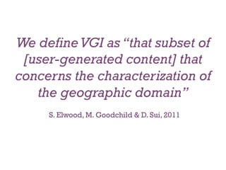 We define VGI as “that subset of
 [user-generated content] that
concerns the characterization of
   the geographic domain”
     S. Elwood, M. Goodchild & D. Sui, 2011
 