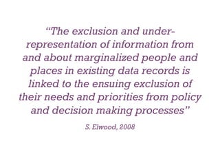 “The exclusion and under-
  representation of information from
 and about marginalized people and
    places in existing data records is
   linked to the ensuing exclusion of
their needs and priorities from policy
    and decision making processes”
             S. Elwood, 2008
 
