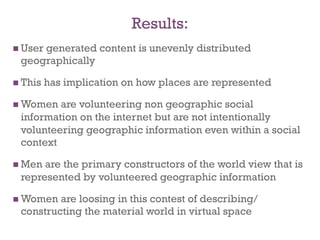 Results:
  User
     generated content is unevenly distributed
 geographically

  This   has implication on how places are represented

  Women are volunteering non geographic social
 information on the internet but are not intentionally
 volunteering geographic information even within a social
 context

  Menare the primary constructors of the world view that is
 represented by volunteered geographic information

  Women are loosing in this contest of describing/
 constructing the material world in virtual space
 