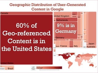 Geographic Distribution of User-Generated
                                        Content in Google
 Canada                                                                                                                                                  Norway
                                                                                                                                                                             FIN
                                                                                                                                                                                      TUR




                                                                                                              United Kingdom                             Denmark
                                                                                                                                                                       SWE


                                                                                                              IRL     Netherlands



                                                                                                                                                                                      China




                                                                                                                                                                                      IND
                                                                                                                                                                   Poland    Russia




                                                                                                                    Germany
                                                                                                                                                                             EST
                                                                                                             BEL                                                       CZE
                                                                                                                                                                             LVA


                                                                                                              Austria                      SVK    Hungry                       UKR    THA   MYS



                                                                                                                                                                                        IDN PHL
                                                                                                                                                                             ROU                  Korea



                                                                                                                                                                                                   Japan
                                                                                                              PRT
                                                                                                                                                                             HRV
                                                                                                                                                                                                  NZL


                                                                                                                                   France                      Italy
                                                                                                                                                                             BGR

                                                                                                                      Spain                      Switzerland                 GRC      Asia &
                                                                                                                                                                                                  Australia
                                                                                                            Europe                                                                    Pacific



                                                                                                             ZAF




                                                                                                             Africa




 United States
 Mexico
 Peru                                     1 million     Fewer than                                                           More than 
                                                        5,000 websites                                         150,000 websites
                            Brazil
                                          links to 
Latin America
                                        Georeferenced   per million people                                            per million people
& Caribbean     CHL   ARG
                                          Content
                                                                *Nations with less than 60,000 hits were removed from this map.
 