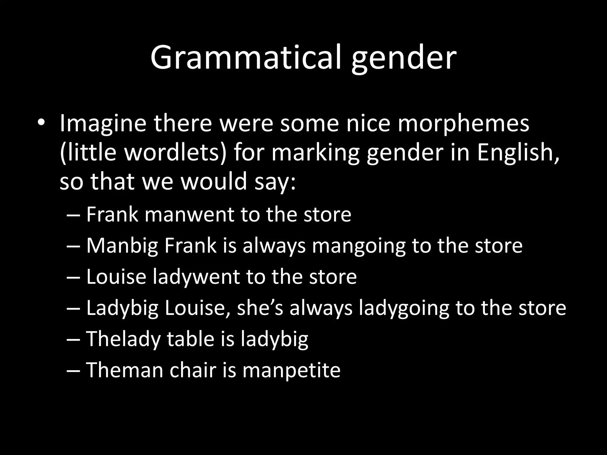 Grammatical gender
• Imagine there were some nice morphemes
(little wordlets) for marking gender in English,
so that we would say:
– Frank manwent to the store
– Manbig Frank is always mangoing to the store
– Louise ladywent to the store
– Ladybig Louise, she’s always ladygoing to the store
– Thelady table is ladybig
– Theman chair is manpetite
 