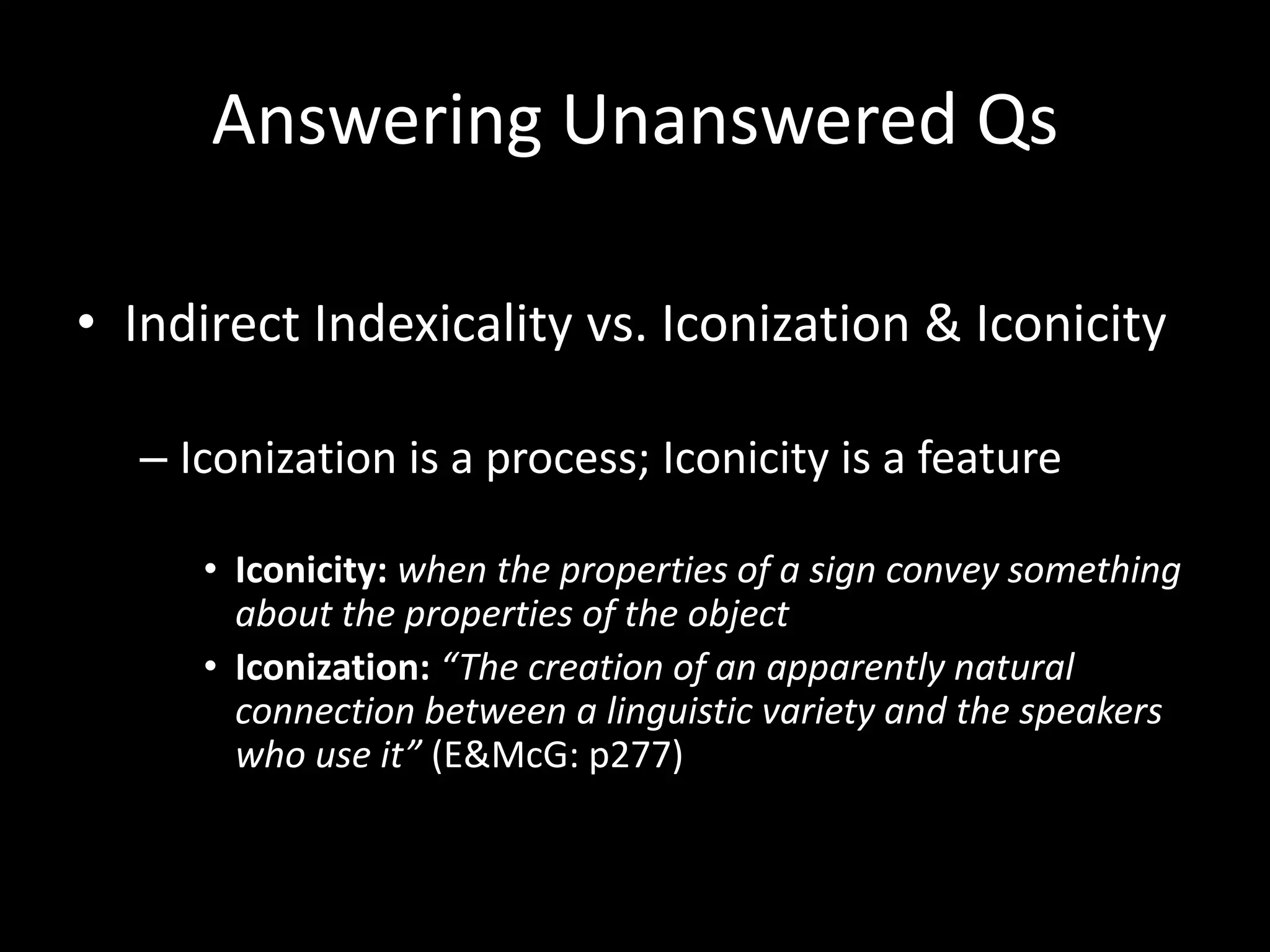 Answering Unanswered Qs
• Indirect Indexicality vs. Iconization & Iconicity
– Iconization is a process; Iconicity is a feature
• Iconicity: when the properties of a sign convey something
about the properties of the object
• Iconization: “The creation of an apparently natural
connection between a linguistic variety and the speakers
who use it” (E&McG: p277)
 
