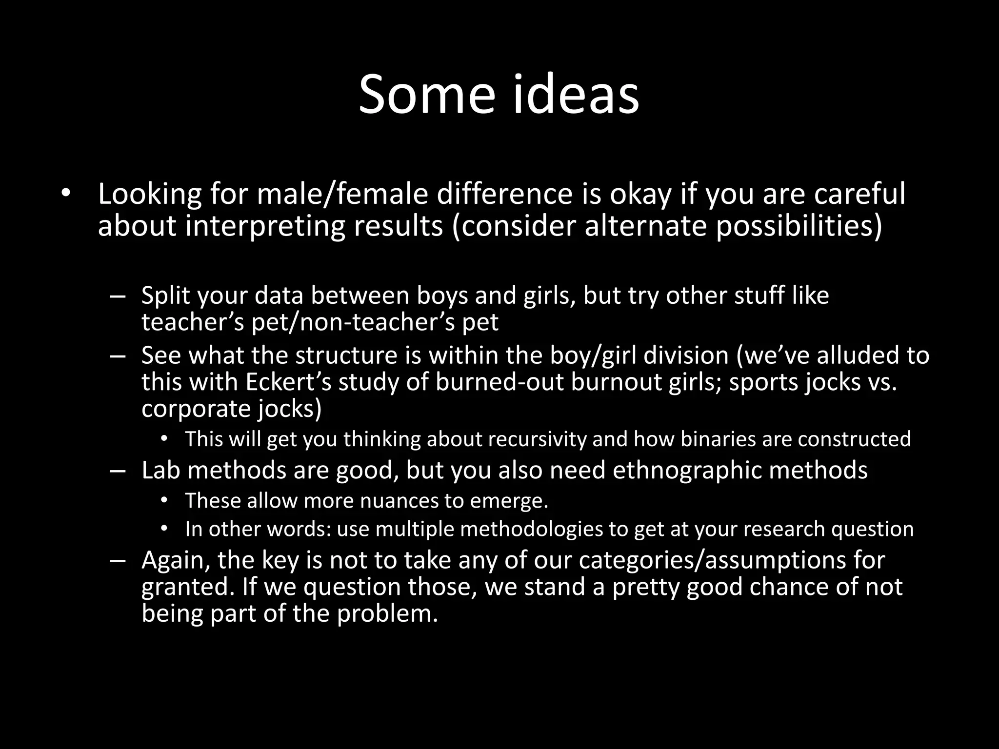Some ideas
• Looking for male/female difference is okay if you are careful
about interpreting results (consider alternate possibilities)
– Split your data between boys and girls, but try other stuff like
teacher’s pet/non-teacher’s pet
– See what the structure is within the boy/girl division (we’ve alluded to
this with Eckert’s study of burned-out burnout girls; sports jocks vs.
corporate jocks)
• This will get you thinking about recursivity and how binaries are constructed
– Lab methods are good, but you also need ethnographic methods
• These allow more nuances to emerge.
• In other words: use multiple methodologies to get at your research question
– Again, the key is not to take any of our categories/assumptions for
granted. If we question those, we stand a pretty good chance of not
being part of the problem.
 