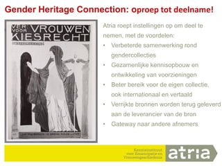 14
Gender Heritage Connection: oproep tot deelname!
Atria roept instellingen op om deel te
nemen, met de voordelen:
• Verbeterde samenwerking rond
gendercollecties
• Gezamenlijke kennisopbouw en
ontwikkeling van voorzieningen
• Beter bereik voor de eigen collectie,
ook internationaal en vertaald
• Verrijkte bronnen worden terug geleverd
aan de leverancier van de bron
• Gateway naar andere afnemers
 