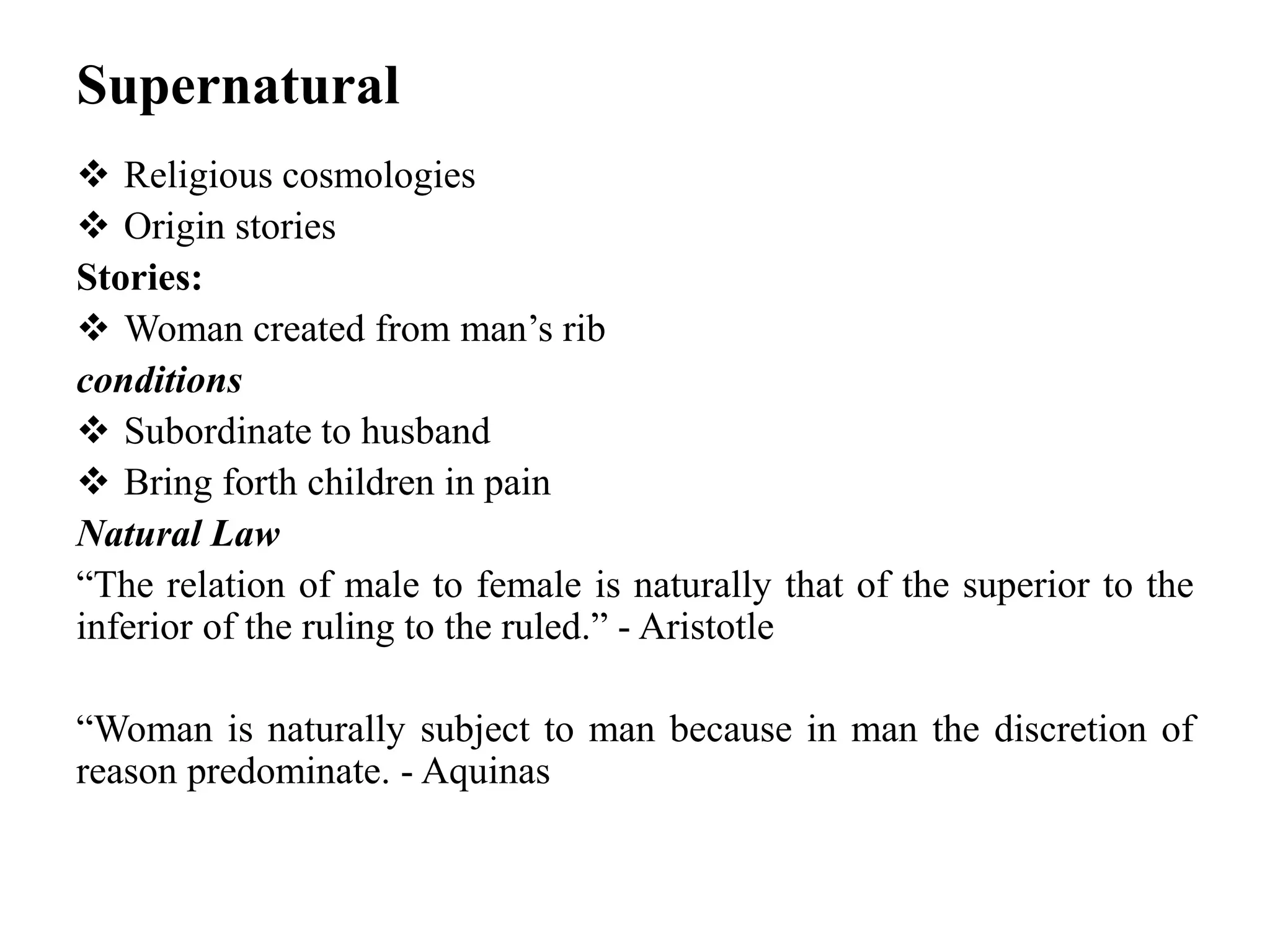 Supernatural
 Religious cosmologies
 Origin stories
Stories:
 Woman created from man’s rib
conditions
 Subordinate to husband
 Bring forth children in pain
Natural Law
“The relation of male to female is naturally that of the superior to the
inferior of the ruling to the ruled.” - Aristotle
“Woman is naturally subject to man because in man the discretion of
reason predominate. - Aquinas
 