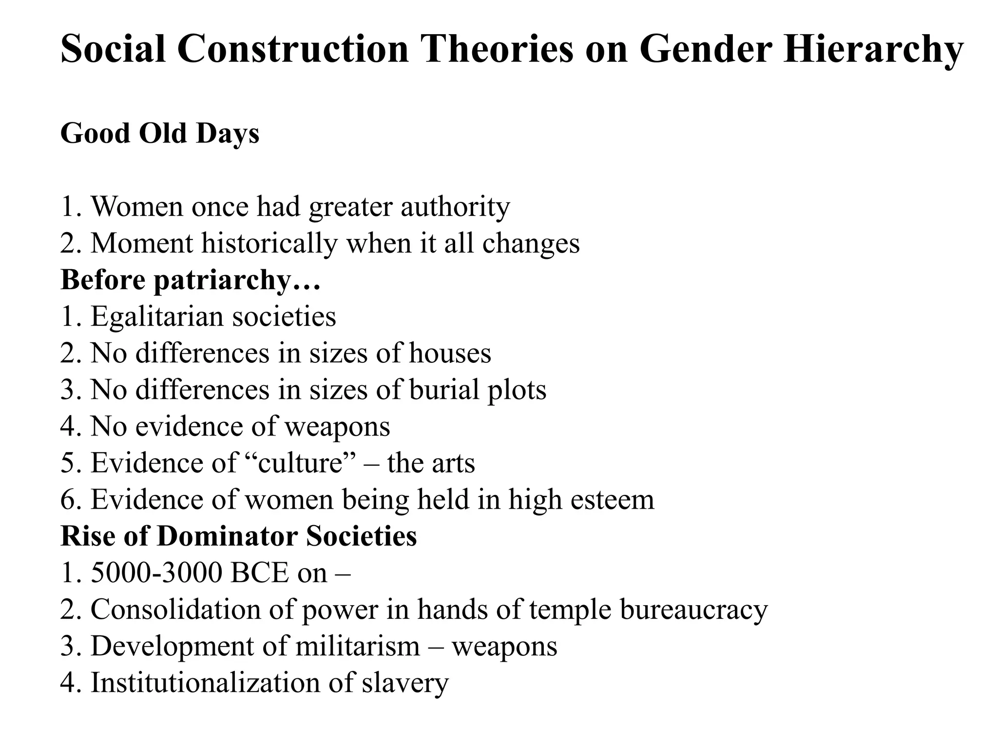 Good Old Days
1. Women once had greater authority
2. Moment historically when it all changes
Before patriarchy…
1. Egalitarian societies
2. No differences in sizes of houses
3. No differences in sizes of burial plots
4. No evidence of weapons
5. Evidence of “culture” – the arts
6. Evidence of women being held in high esteem
Rise of Dominator Societies
1. 5000-3000 BCE on –
2. Consolidation of power in hands of temple bureaucracy
3. Development of militarism – weapons
4. Institutionalization of slavery
Social Construction Theories on Gender Hierarchy
 