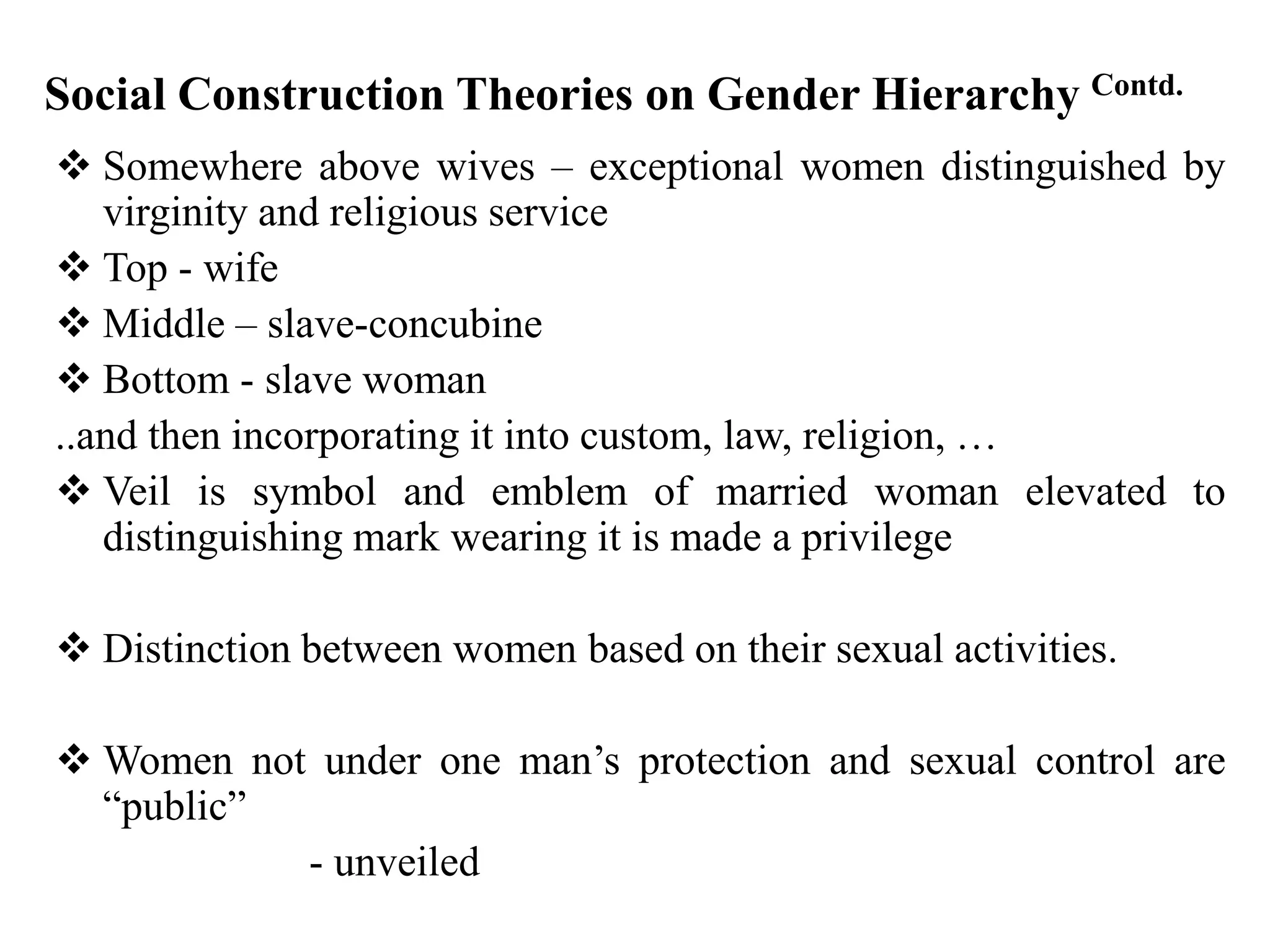Social Construction Theories on Gender Hierarchy Contd.
 Somewhere above wives – exceptional women distinguished by
virginity and religious service
 Top - wife
 Middle – slave-concubine
 Bottom - slave woman
..and then incorporating it into custom, law, religion, …
 Veil is symbol and emblem of married woman elevated to
distinguishing mark wearing it is made a privilege
 Distinction between women based on their sexual activities.
 Women not under one man’s protection and sexual control are
“public”
- unveiled
 
