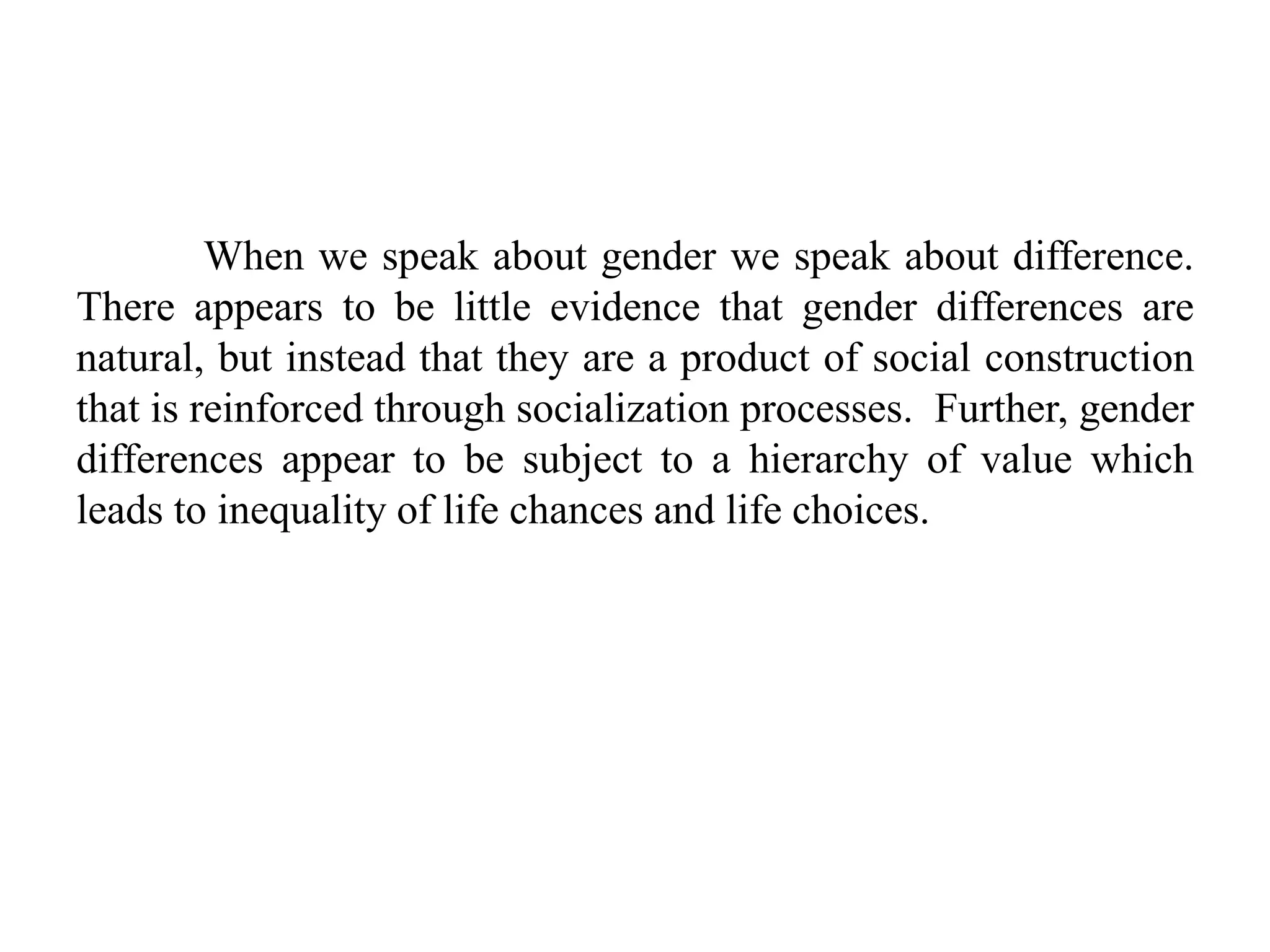 When we speak about gender we speak about difference.
There appears to be little evidence that gender differences are
natural, but instead that they are a product of social construction
that is reinforced through socialization processes. Further, gender
differences appear to be subject to a hierarchy of value which
leads to inequality of life chances and life choices.
 