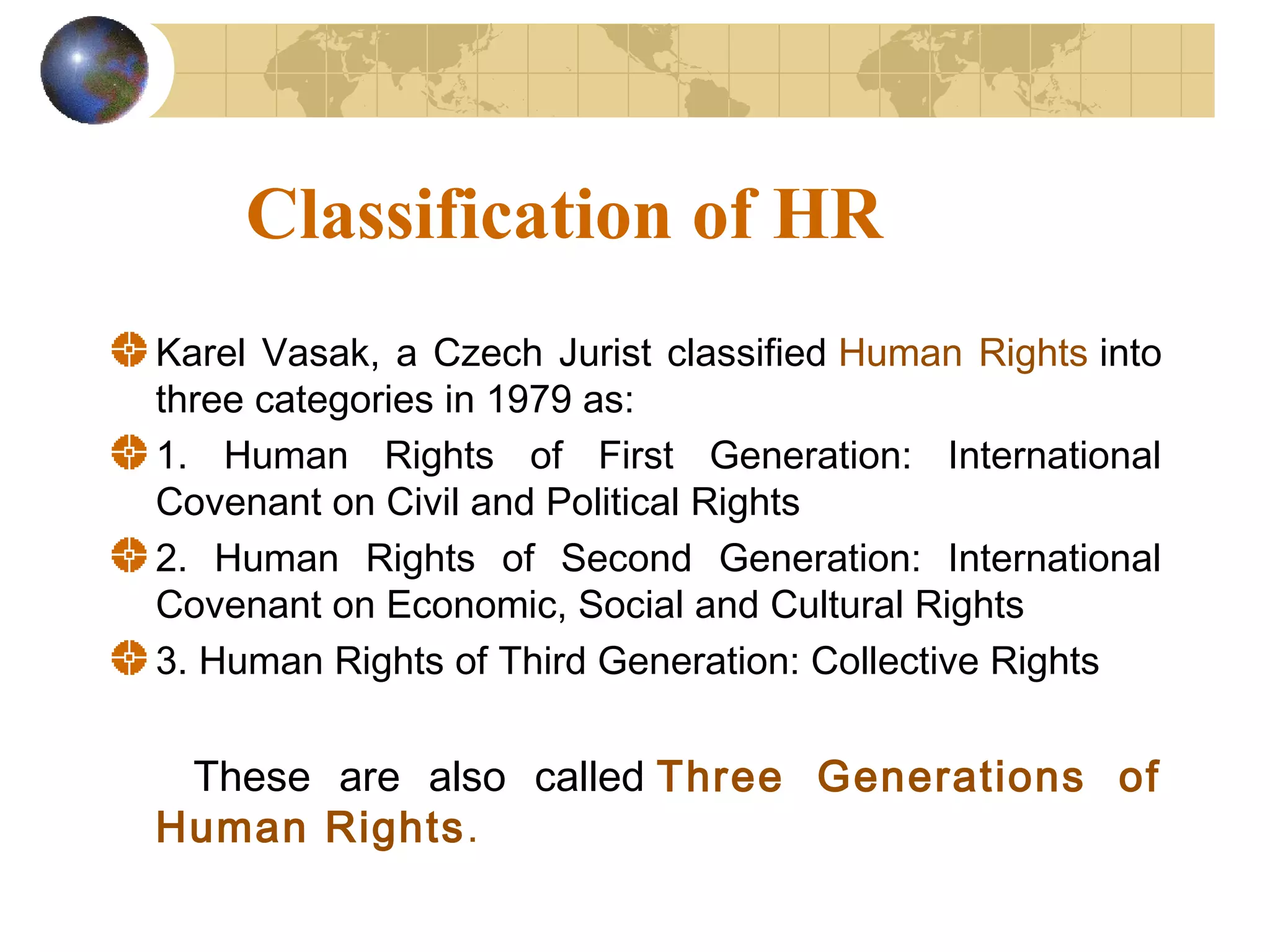 Classification of HR
Karel Vasak, a Czech Jurist classified Human Rights into
three categories in 1979 as:
1. Human Rights of First Generation: International
Covenant on Civil and Political Rights
2. Human Rights of Second Generation: International
Covenant on Economic, Social and Cultural Rights
3. Human Rights of Third Generation: Collective Rights


 These are also called Three Generations of
Human Rights.
 