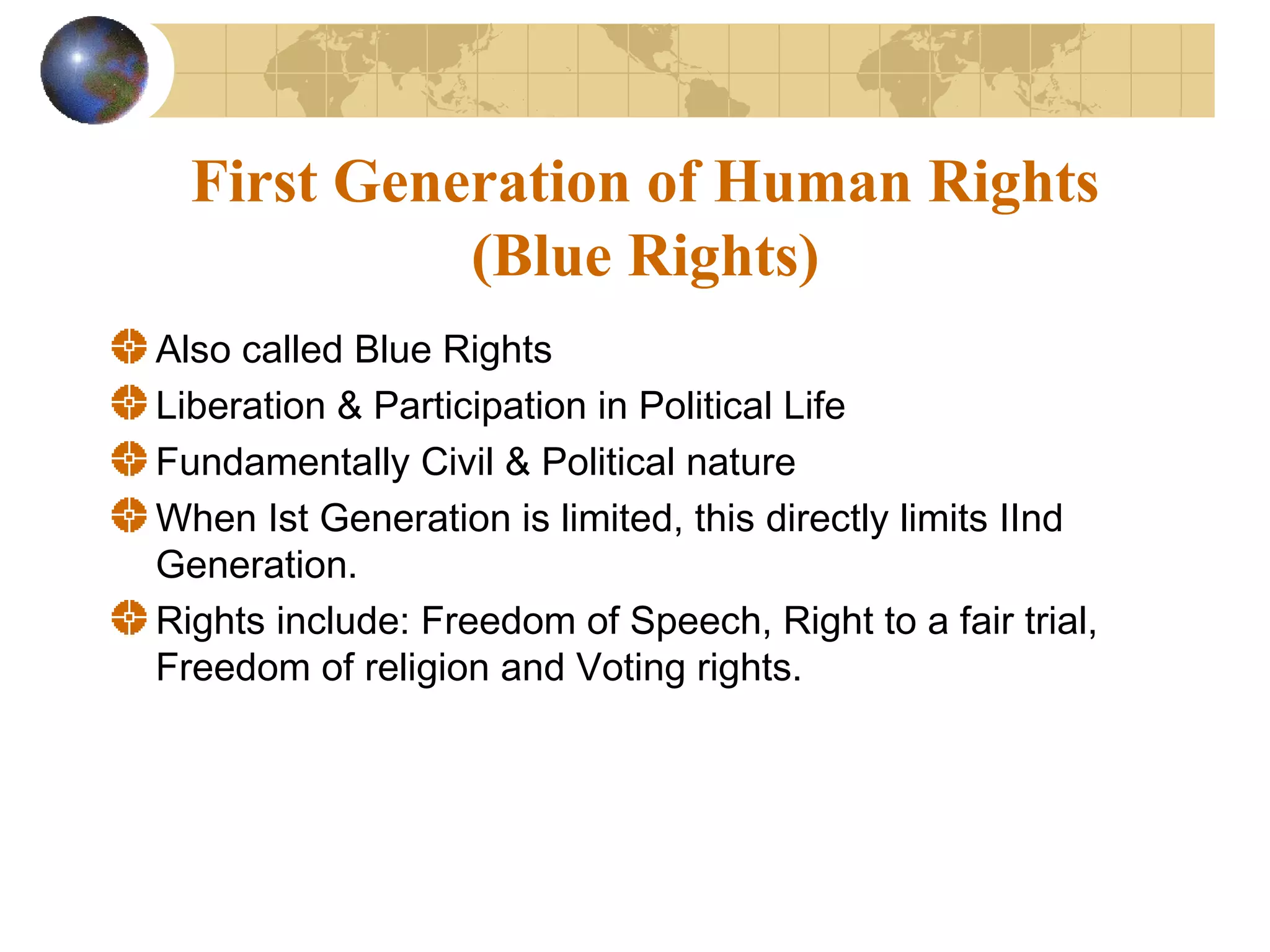 First Generation of Human Rights
            (Blue Rights)
Also called Blue Rights
Liberation & Participation in Political Life
Fundamentally Civil & Political nature
When Ist Generation is limited, this directly limits IInd
Generation.
Rights include: Freedom of Speech, Right to a fair trial,
Freedom of religion and Voting rights.
 