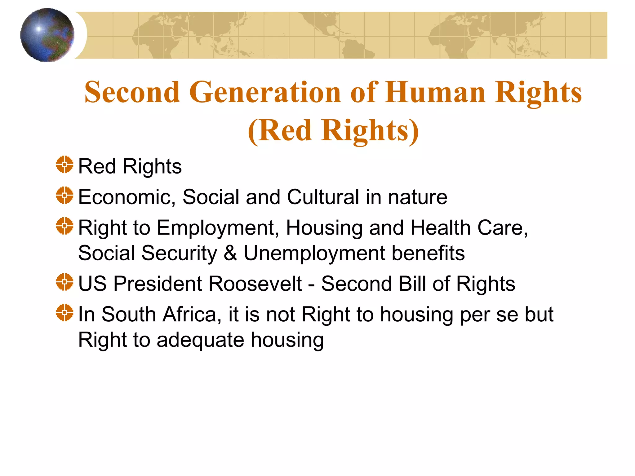 Second Generation of Human Rights
          (Red Rights)
Red Rights
Economic, Social and Cultural in nature
Right to Employment, Housing and Health Care,
Social Security & Unemployment benefits
US President Roosevelt - Second Bill of Rights
In South Africa, it is not Right to housing per se but
Right to adequate housing
 