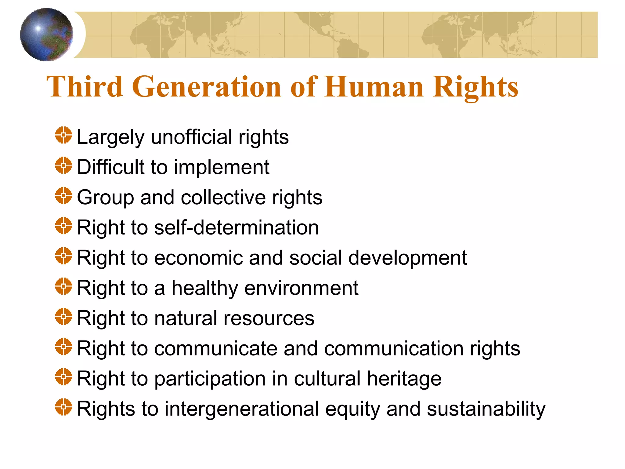 Third Generation of Human Rights
  Largely unofficial rights
  Difficult to implement
  Group and collective rights
  Right to self-determination
  Right to economic and social development
  Right to a healthy environment
  Right to natural resources
  Right to communicate and communication rights
  Right to participation in cultural heritage
  Rights to intergenerational equity and sustainability
 