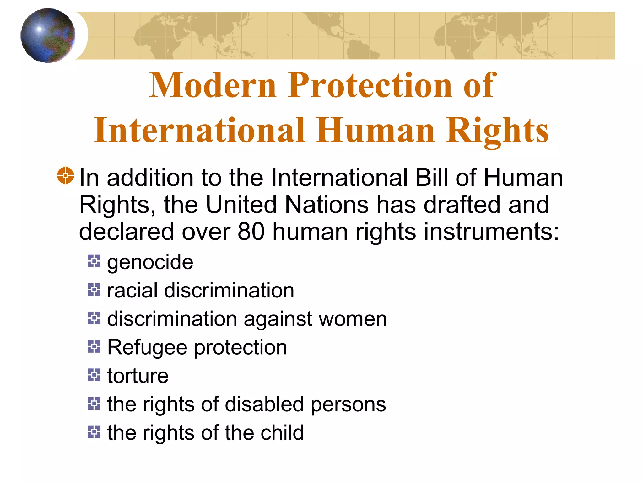 Modern Protection of
 International Human Rights
In addition to the International Bill of Human
Rights, the United Nations has drafted and
declared over 80 human rights instruments:
  genocide
  racial discrimination
  discrimination against women
  Refugee protection
  torture
  the rights of disabled persons
  the rights of the child
 