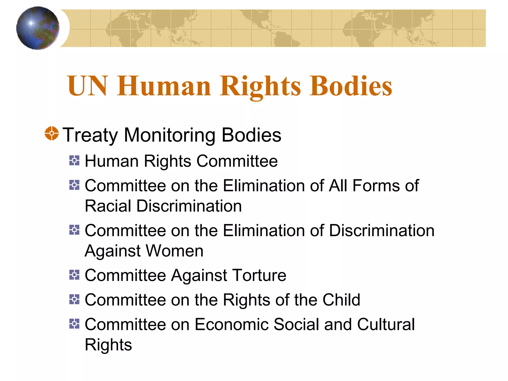 UN Human Rights Bodies
Treaty Monitoring Bodies
  Human Rights Committee
  Committee on the Elimination of All Forms of
  Racial Discrimination
  Committee on the Elimination of Discrimination
  Against Women
  Committee Against Torture
  Committee on the Rights of the Child
  Committee on Economic Social and Cultural
  Rights
 