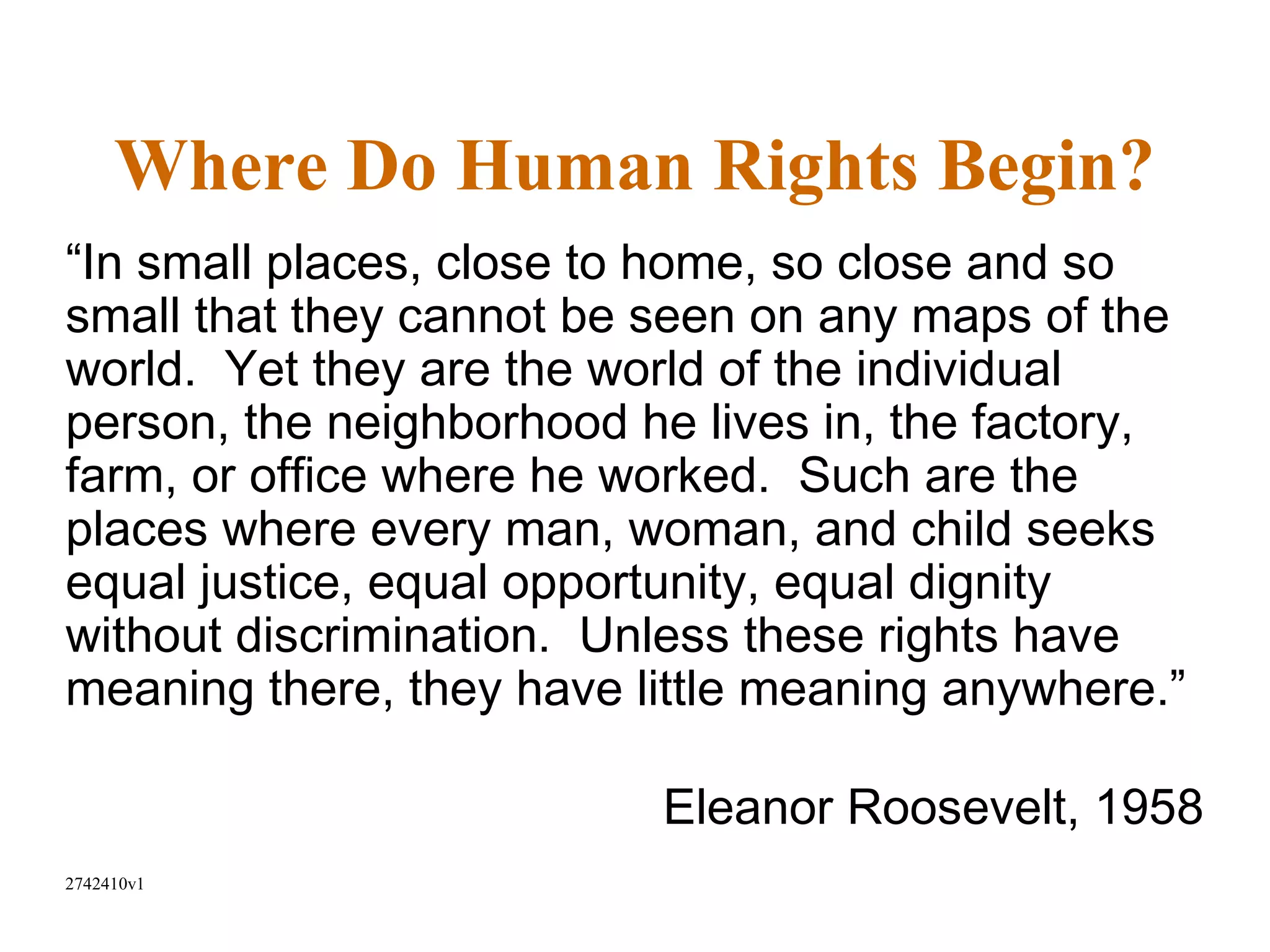 Where Do Human Rights Begin?
“In small places, close to home, so close and so
small that they cannot be seen on any maps of the
world. Yet they are the world of the individual
person, the neighborhood he lives in, the factory,
farm, or office where he worked. Such are the
places where every man, woman, and child seeks
equal justice, equal opportunity, equal dignity
without discrimination. Unless these rights have
meaning there, they have little meaning anywhere.”

                          Eleanor Roosevelt, 1958
2742410v1
 