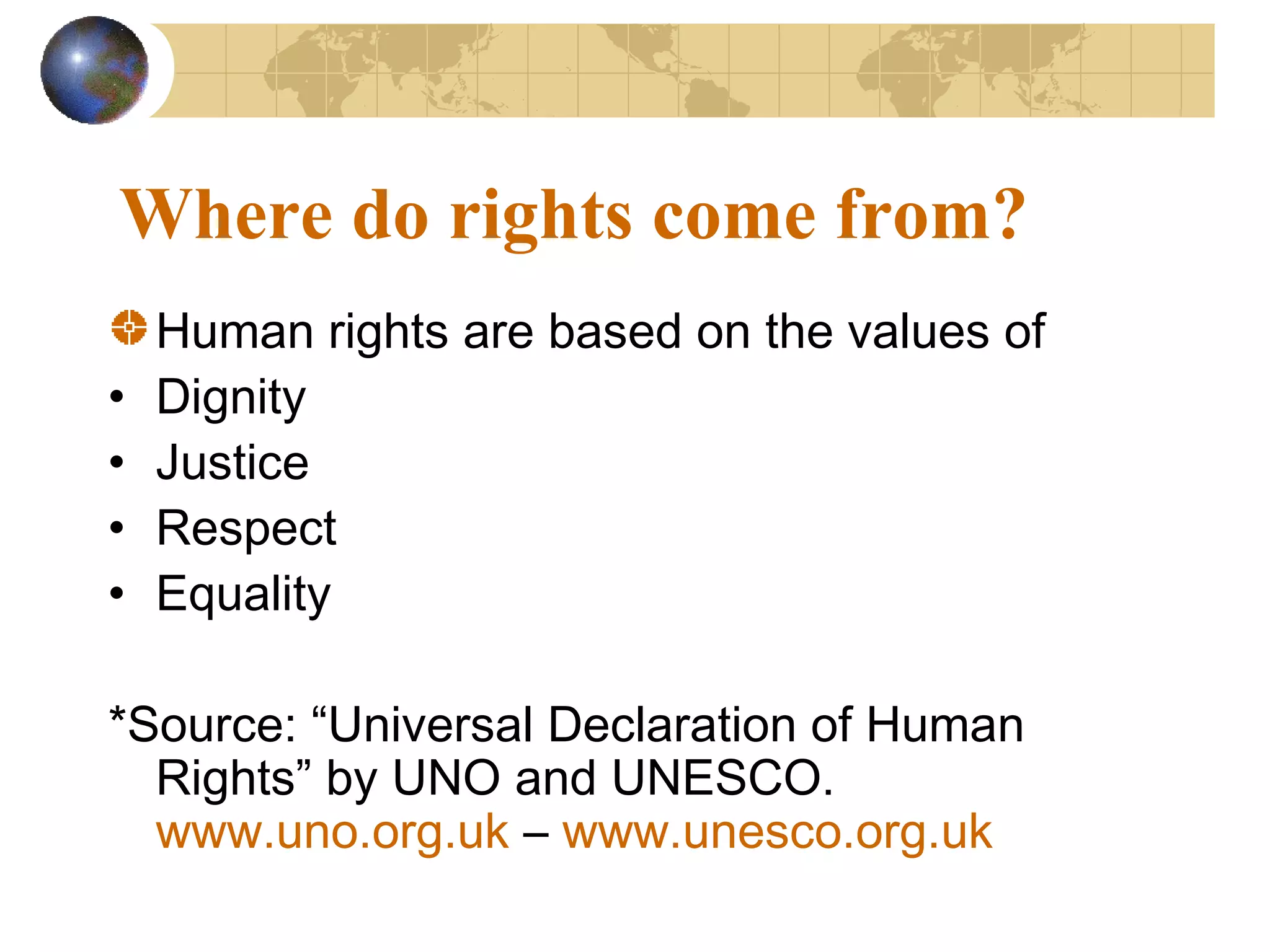 Where do rights come from?
    Human rights are based on the values of
•   Dignity
•   Justice
•   Respect
•   Equality

*Source: “Universal Declaration of Human
  Rights” by UNO and UNESCO.
  www.uno.org.uk – www.unesco.org.uk
 
