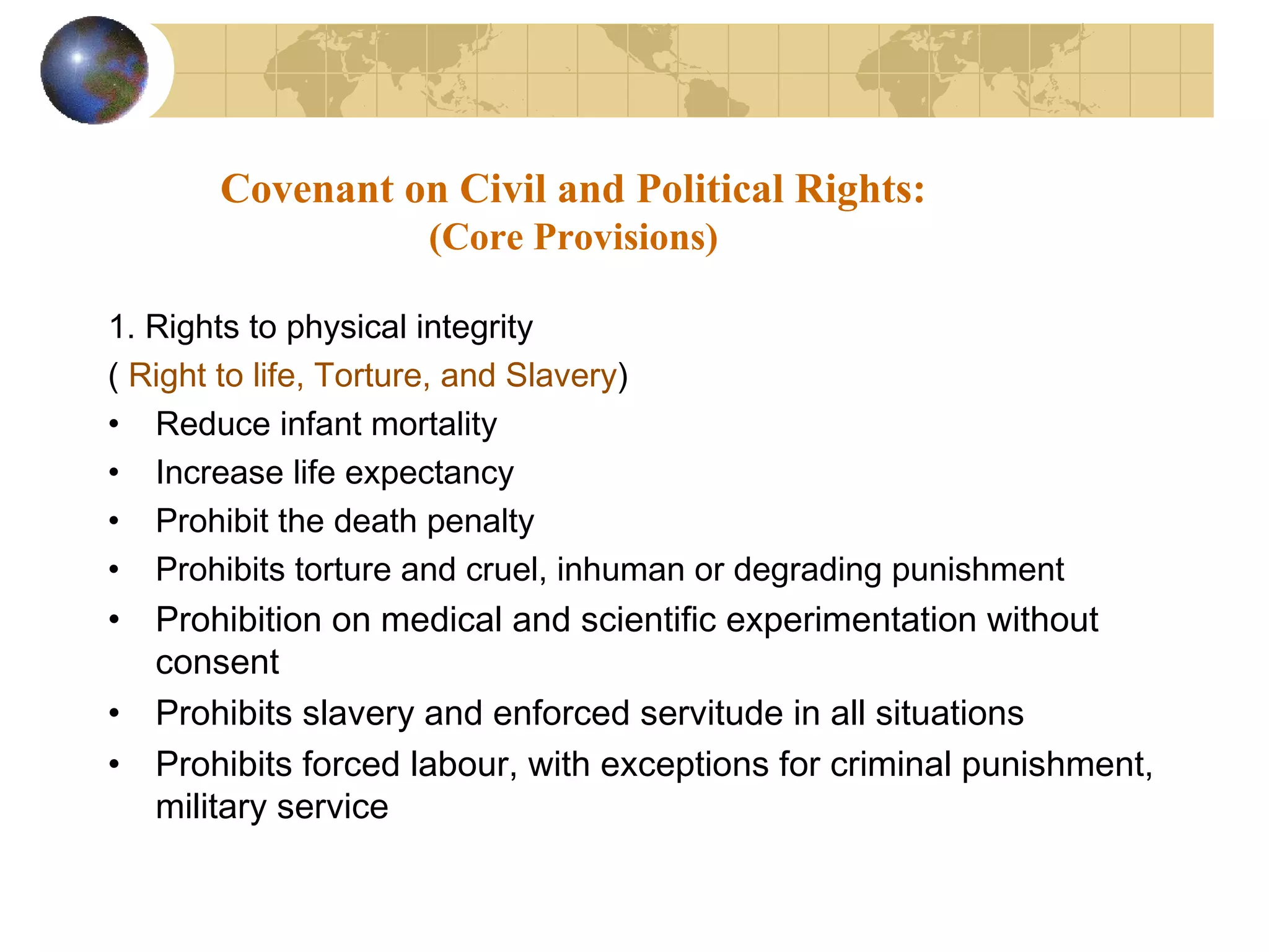 Covenant on Civil and Political Rights:
                     (Core Provisions)

1. Rights to physical integrity
( Right to life, Torture, and Slavery)
• Reduce infant mortality
• Increase life expectancy
• Prohibit the death penalty
• Prohibits torture and cruel, inhuman or degrading punishment
•   Prohibition on medical and scientific experimentation without
    consent
•   Prohibits slavery and enforced servitude in all situations
•   Prohibits forced labour, with exceptions for criminal punishment,
    military service
 