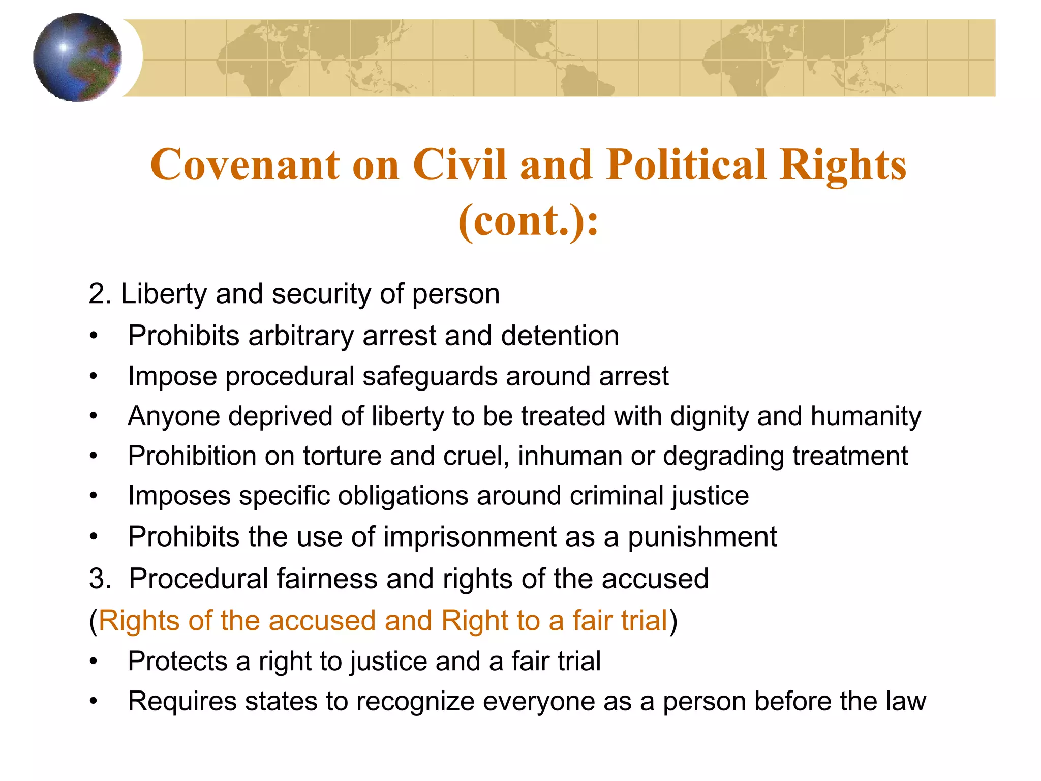 Covenant on Civil and Political Rights
                  (cont.):
2. Liberty and security of person
• Prohibits arbitrary arrest and detention
• Impose procedural safeguards around arrest
• Anyone deprived of liberty to be treated with dignity and humanity
• Prohibition on torture and cruel, inhuman or degrading treatment
• Imposes specific obligations around criminal justice
• Prohibits the use of imprisonment as a punishment
3. Procedural fairness and rights of the accused
(Rights of the accused and Right to a fair trial)
• Protects a right to justice and a fair trial
• Requires states to recognize everyone as a person before the law
 