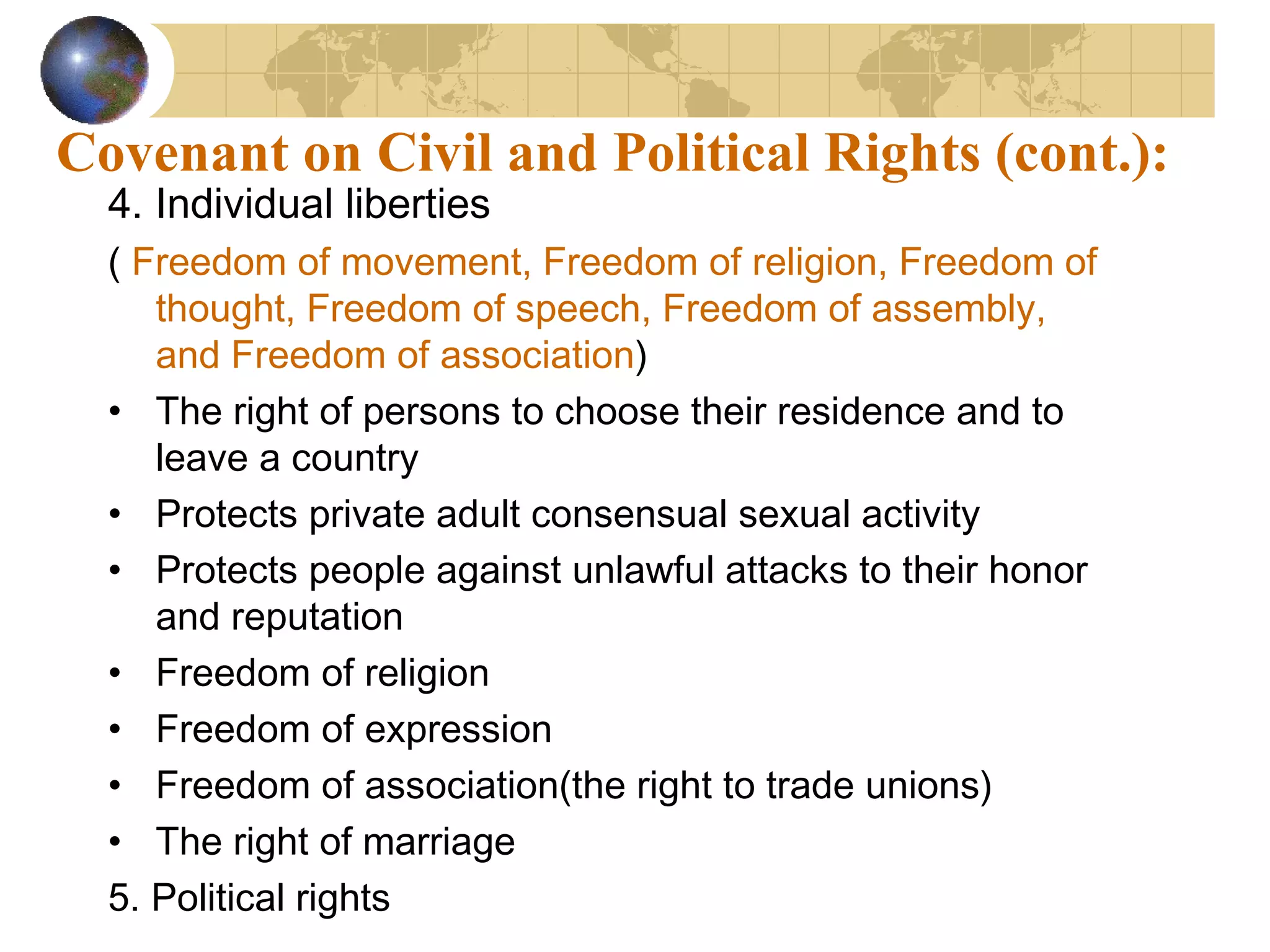 Covenant on Civil and Political Rights (cont.):
  4. Individual liberties
  ( Freedom of movement, Freedom of religion, Freedom of
     thought, Freedom of speech, Freedom of assembly,
     and Freedom of association)
  • The right of persons to choose their residence and to
     leave a country
  • Protects private adult consensual sexual activity
  • Protects people against unlawful attacks to their honor
     and reputation
  • Freedom of religion
  • Freedom of expression
  • Freedom of association(the right to trade unions)
  • The right of marriage
  5. Political rights
 