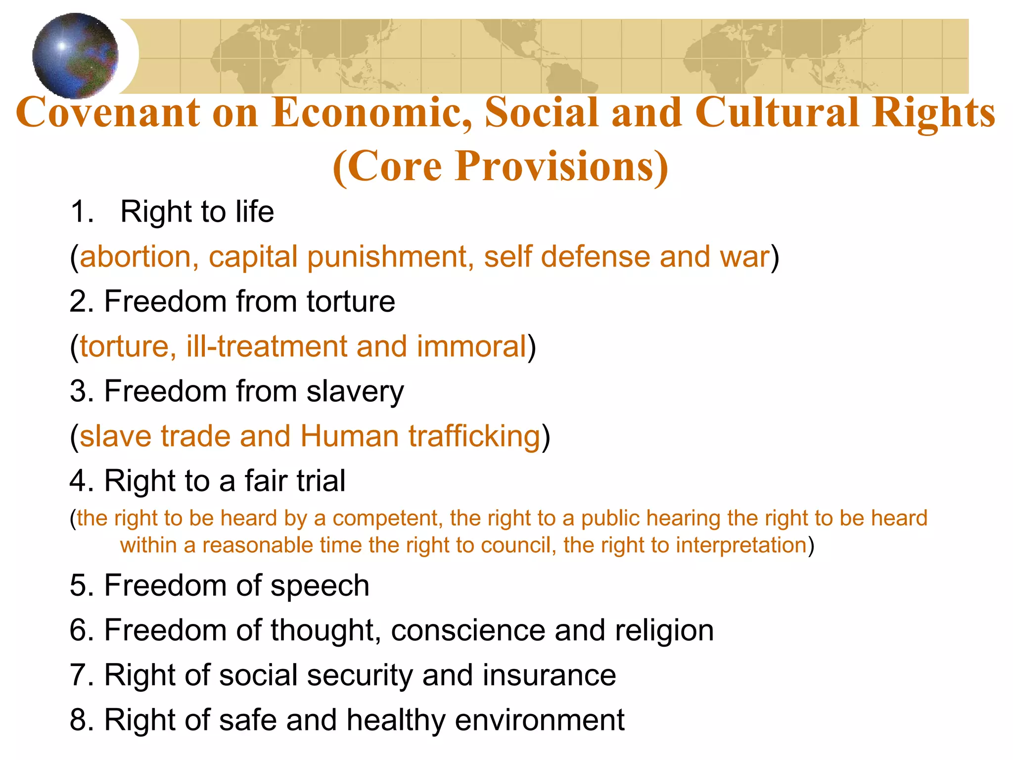 Covenant on Economic, Social and Cultural Rights
               (Core Provisions)
  1. Right to life
  (abortion, capital punishment, self defense and war)
  2. Freedom from torture
  (torture, ill-treatment and immoral)
  3. Freedom from slavery
  (slave trade and Human trafficking)
  4. Right to a fair trial
  (the right to be heard by a competent, the right to a public hearing the right to be heard
        within a reasonable time the right to council, the right to interpretation)
  5. Freedom of speech
  6. Freedom of thought, conscience and religion
  7. Right of social security and insurance
  8. Right of safe and healthy environment
 