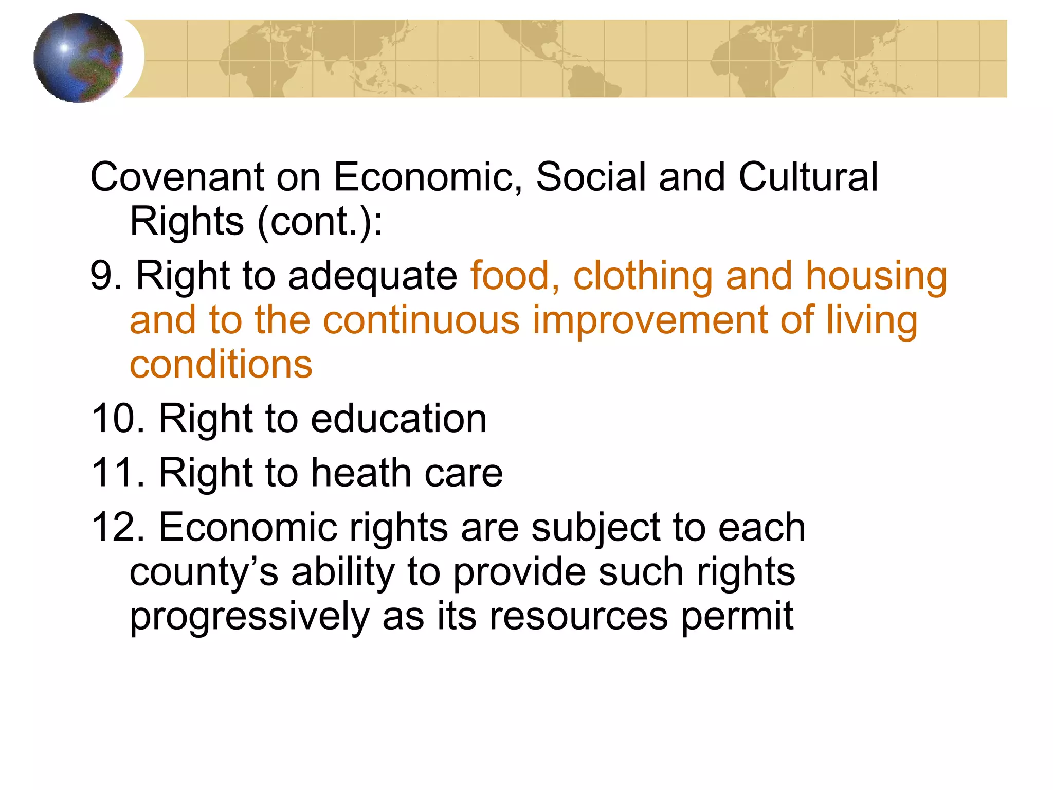 Covenant on Economic, Social and Cultural
  Rights (cont.):
9. Right to adequate food, clothing and housing
  and to the continuous improvement of living
  conditions
10. Right to education
11. Right to heath care
12. Economic rights are subject to each
  county’s ability to provide such rights
  progressively as its resources permit
 