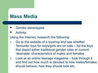 Mass Media
 Gender stereotypes
 Activity:
Using the internet, research the following:
1. Go to the website of a toyshop and see whether
‘favourite’ toys for boys/girls are on sale – list the toys
that depict either traditional gender roles or current,
‘desirable’ characteristics of males and females
2. Look at an online teenage magazine – look through it
and find out how much is devoted to how males/females
should behave, how they should look etc.
 