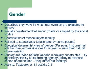 Gender
 Describes they ways in which men/women are expected to
behave
 Socially constructed behaviour (made or shaped by the social
world)
 Construction of masculinity/femininity
 Related to stereotypes (challenged by some people)
 Biological determinist view of gender (Parsons: instrumental
role for men, expressive role for women – suits their natural
characteristic)
 Stanley and Wise (2002): Gender is socially constructed – by
agents by also by us exercising agency (ability to exercise
choice about actions – they affect our identity)
 Activity: Textbook, p. 31 activity 3.3
 