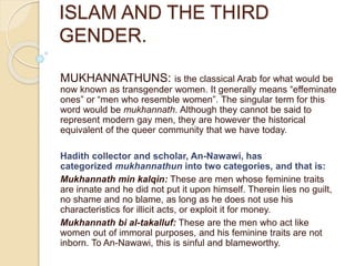 ISLAM AND THE THIRD
GENDER.
MUKHANNATHUNS: is the classical Arab for what would be
now known as transgender women. It generally means “effeminate
ones” or “men who resemble women”. The singular term for this
word would be mukhannath. Although they cannot be said to
represent modern gay men, they are however the historical
equivalent of the queer community that we have today.
Hadith collector and scholar, An-Nawawi, has
categorized mukhannathun into two categories, and that is:
Mukhannath min kalqin: These are men whose feminine traits
are innate and he did not put it upon himself. Therein lies no guilt,
no shame and no blame, as long as he does not use his
characteristics for illicit acts, or exploit it for money.
Mukhannath bi al-takalluf: These are the men who act like
women out of immoral purposes, and his feminine traits are not
inborn. To An-Nawawi, this is sinful and blameworthy.
 