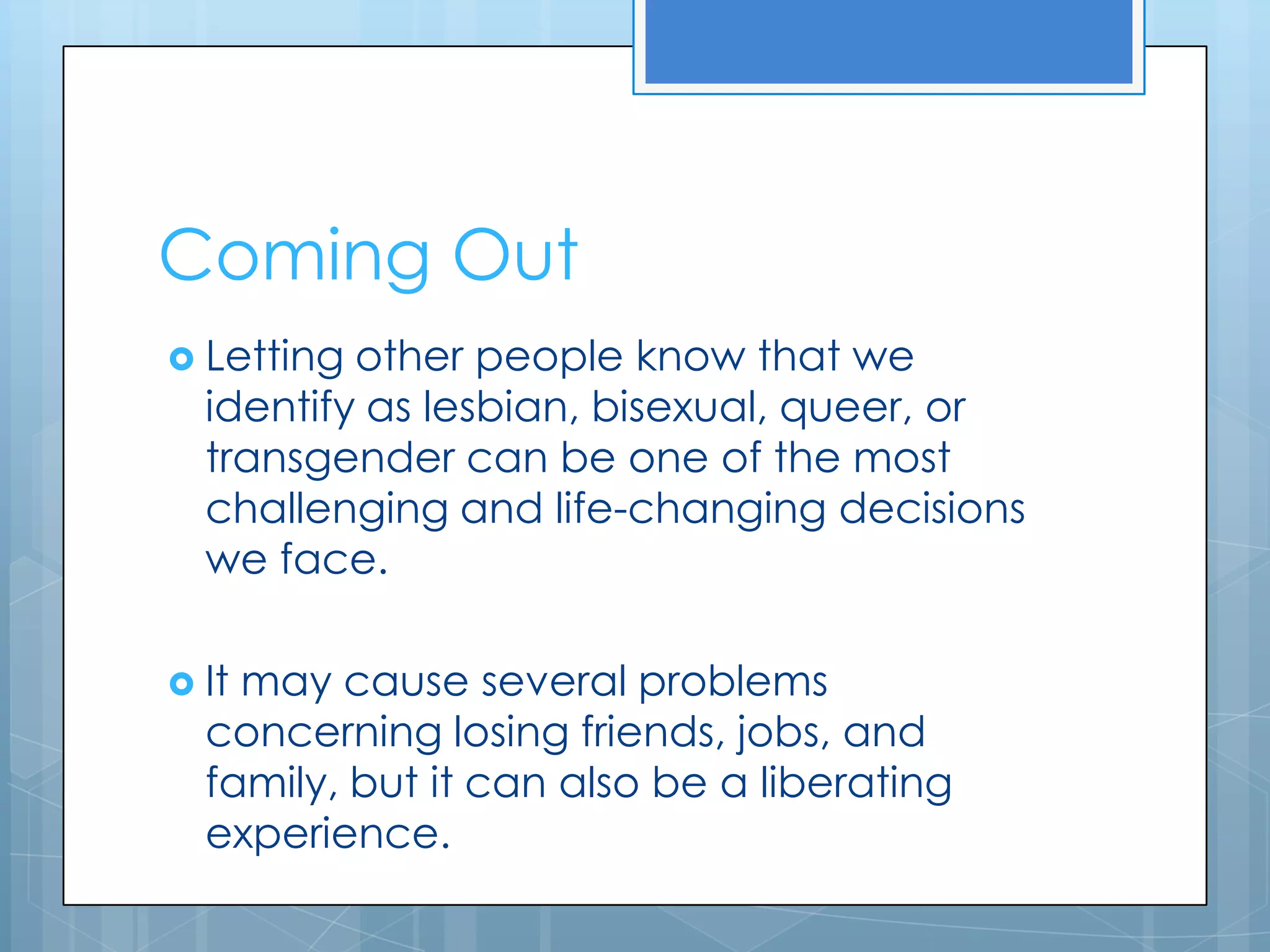 Coming Out
 Letting other people know that we
  identify as lesbian, bisexual, queer, or
  transgender can be one of the most
  challenging and life-changing decisions
  we face.

 Itmay cause several problems
  concerning losing friends, jobs, and
  family, but it can also be a liberating
  experience.
 