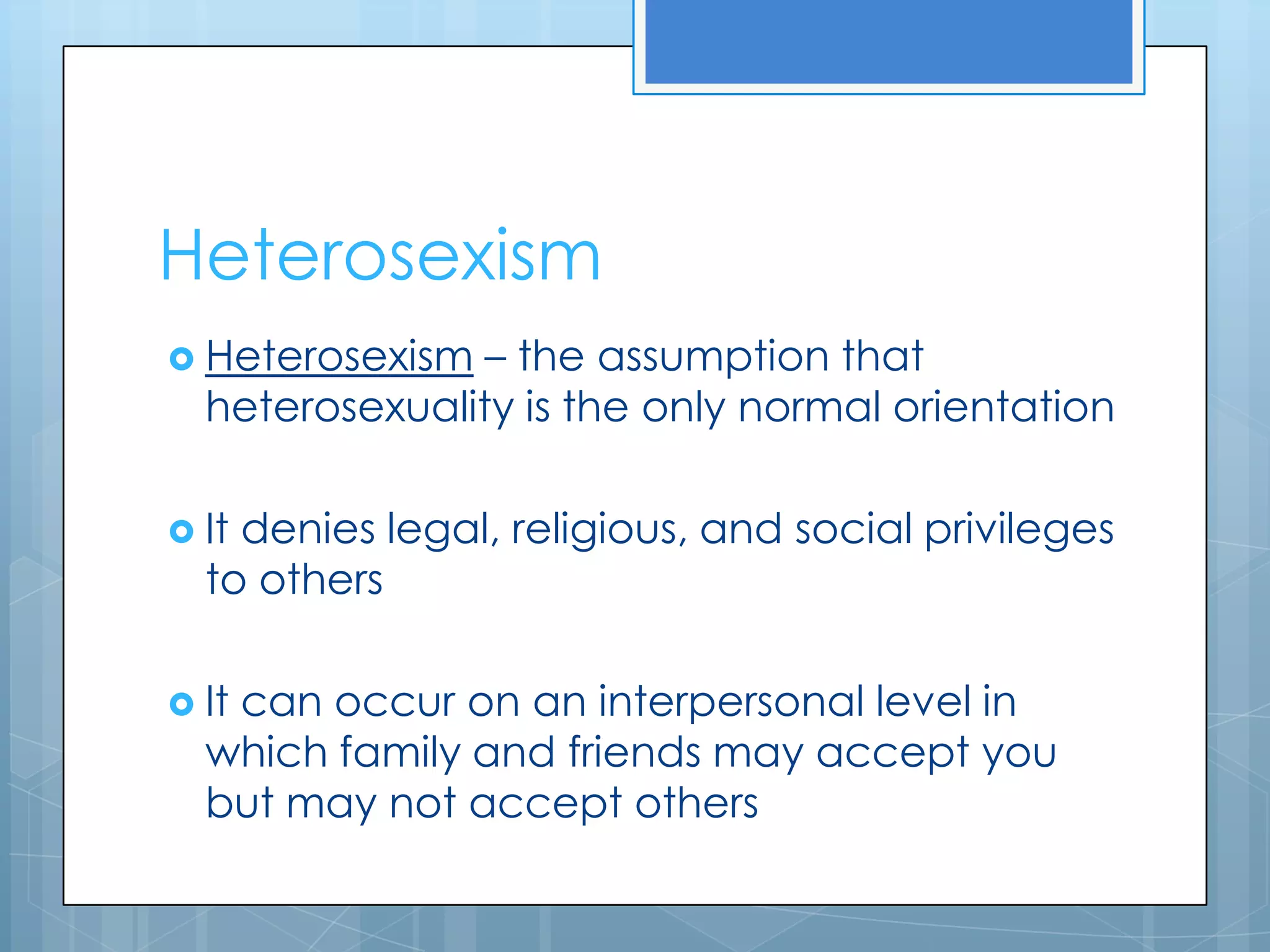 Heterosexism
 Heterosexism  – the assumption that
  heterosexuality is the only normal orientation

 Itdenies legal, religious, and social privileges
  to others

 It
   can occur on an interpersonal level in
  which family and friends may accept you
  but may not accept others
 