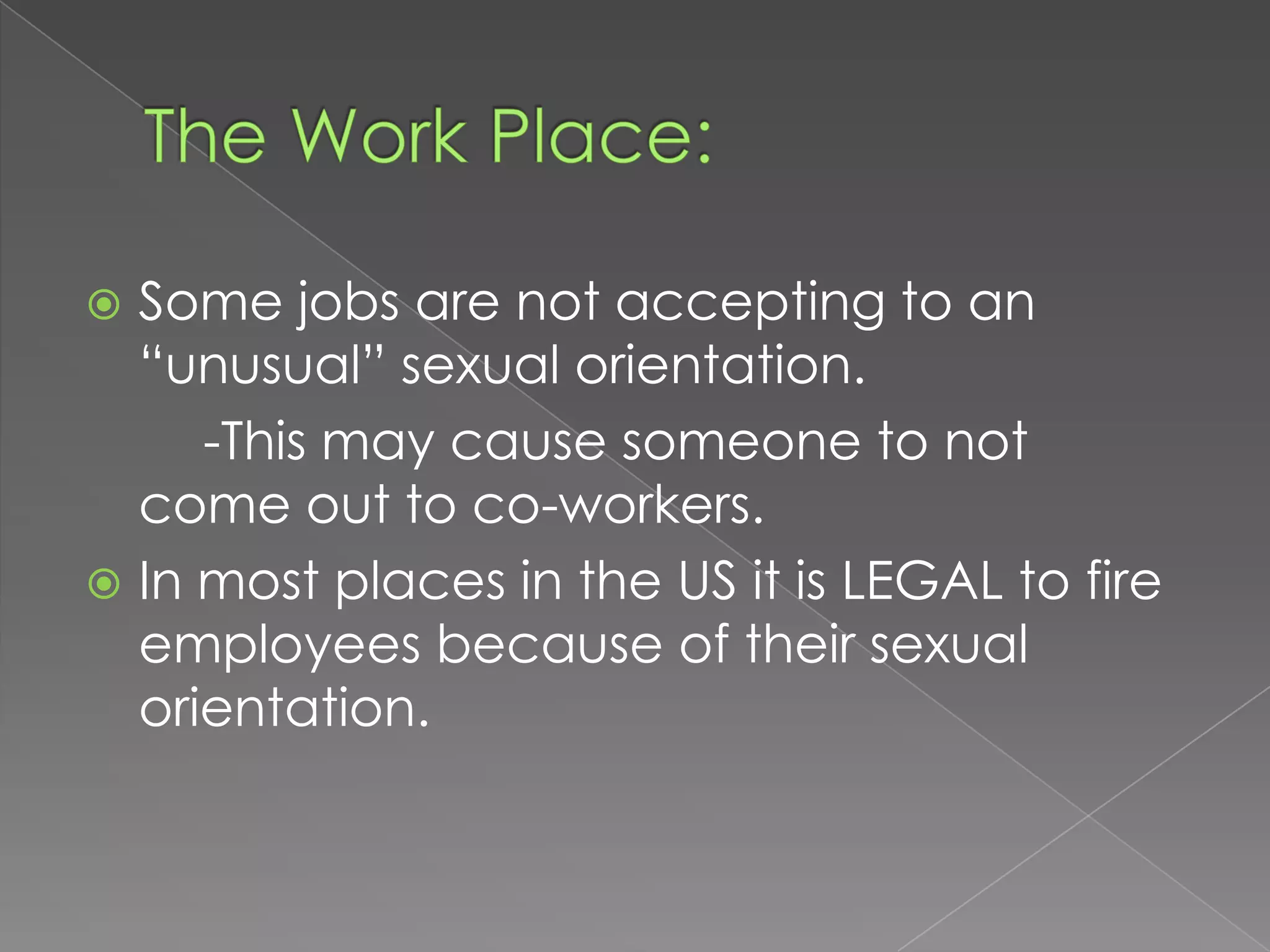  Some jobs are not accepting to an
  “unusual” sexual orientation.
     -This may cause someone to not
  come out to co-workers.
 In most places in the US it is LEGAL to fire
  employees because of their sexual
  orientation.
 