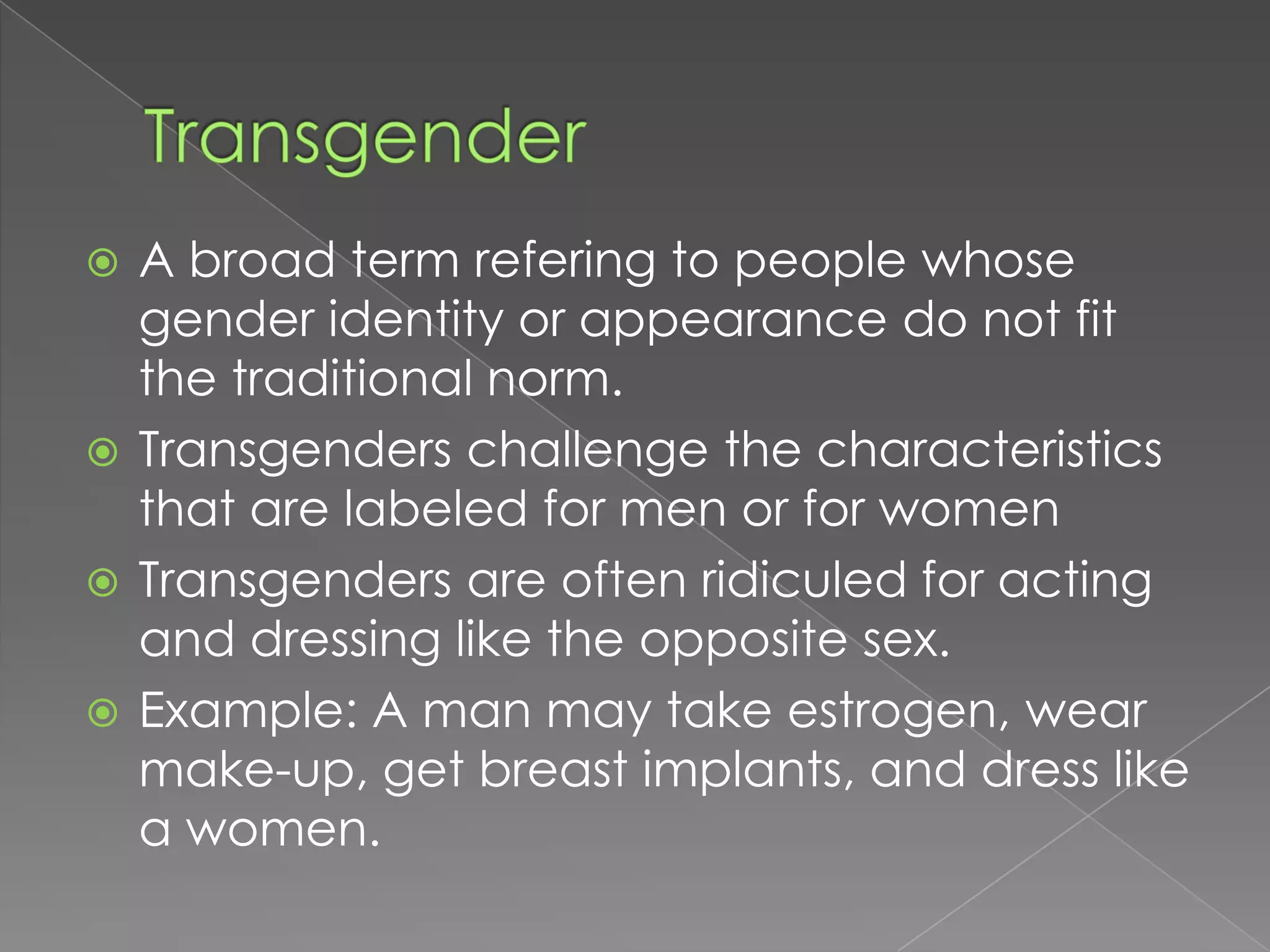  A broad term refering to people whose
  gender identity or appearance do not fit
  the traditional norm.
 Transgenders challenge the characteristics
  that are labeled for men or for women
 Transgenders are often ridiculed for acting
  and dressing like the opposite sex.
 Example: A man may take estrogen, wear
  make-up, get breast implants, and dress like
  a women.
 