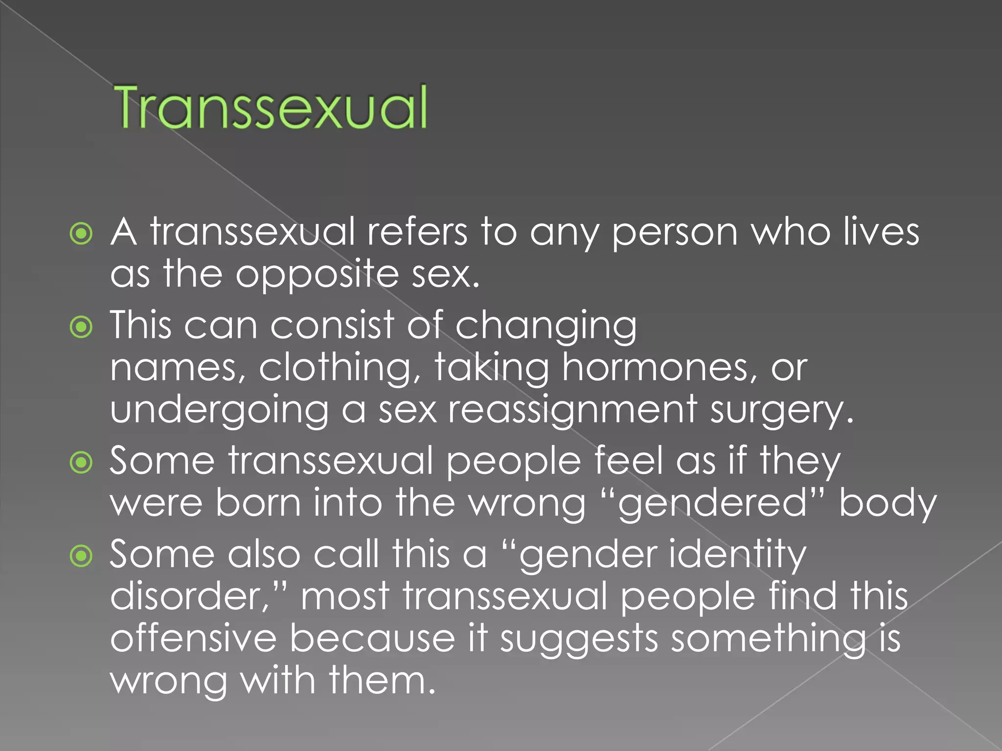  A transsexual refers to any person who lives
  as the opposite sex.
 This can consist of changing
  names, clothing, taking hormones, or
  undergoing a sex reassignment surgery.
 Some transsexual people feel as if they
  were born into the wrong “gendered” body
 Some also call this a “gender identity
  disorder,” most transsexual people find this
  offensive because it suggests something is
  wrong with them.
 
