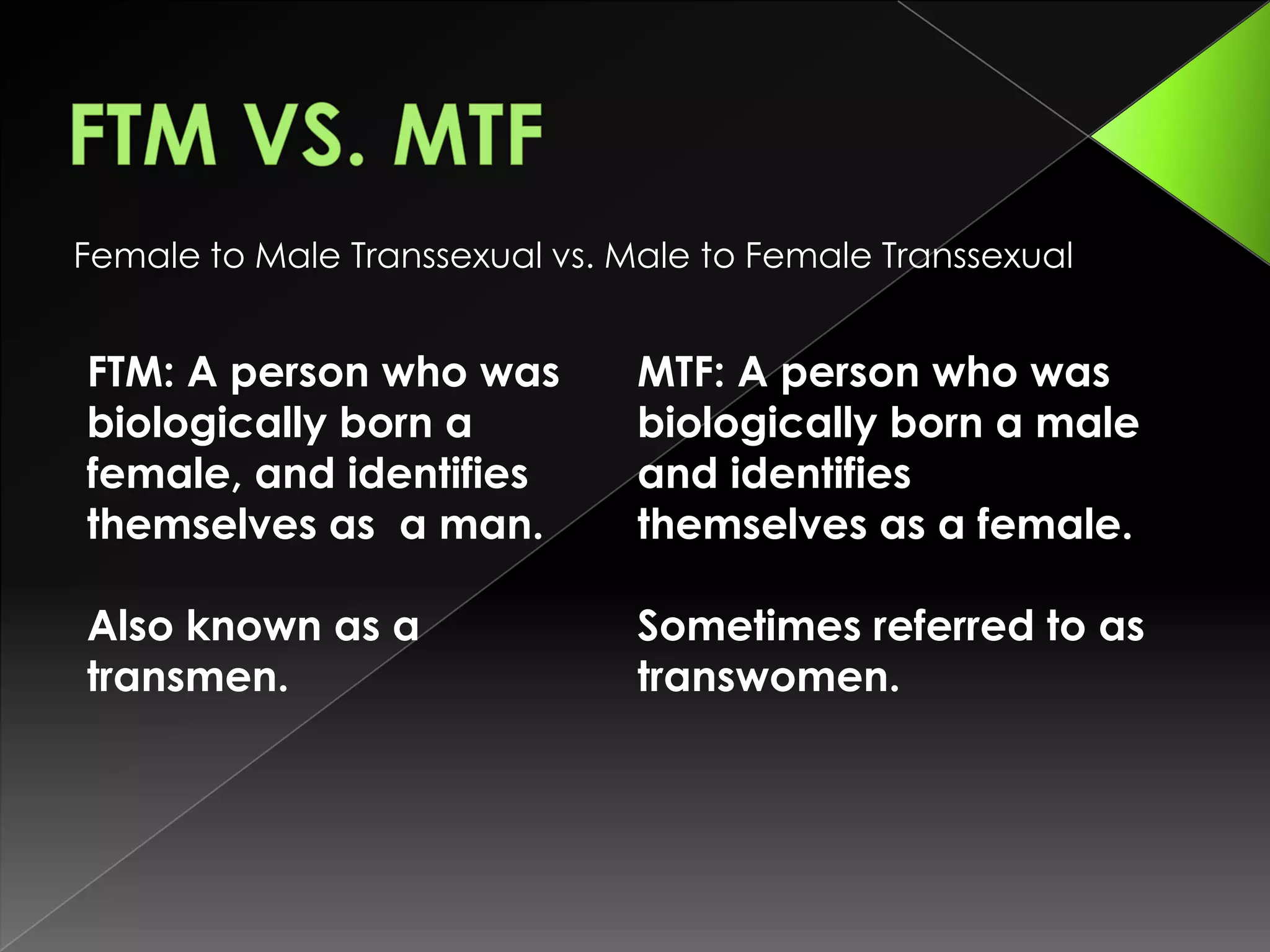 Female to Male Transsexual vs. Male to Female Transsexual


FTM: A person who was           MTF: A person who was
biologically born a             biologically born a male
female, and identifies          and identifies
themselves as a man.            themselves as a female.

Also known as a                 Sometimes referred to as
transmen.                       transwomen.
 