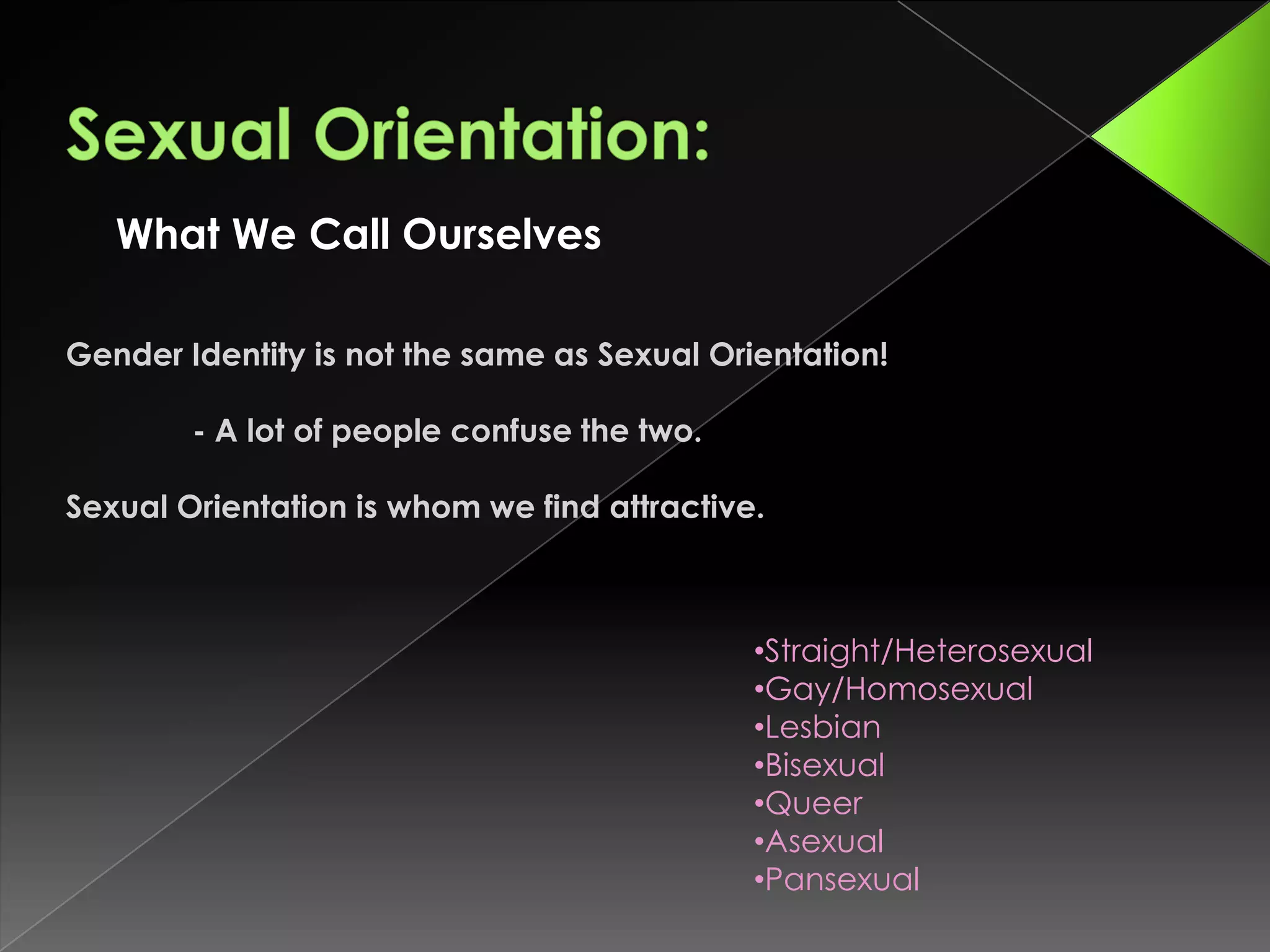 What We Call Ourselves

Gender Identity is not the same as Sexual Orientation!

        - A lot of people confuse the two.

Sexual Orientation is whom we find attractive.



                                             •Straight/Heterosexual
                                             •Gay/Homosexual
                                             •Lesbian
                                             •Bisexual
                                             •Queer
                                             •Asexual
                                             •Pansexual
 